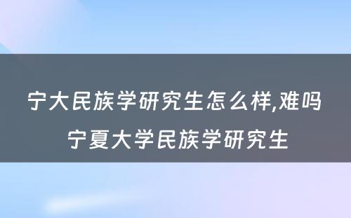 宁大民族学研究生怎么样,难吗 宁夏大学民族学研究生