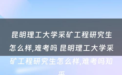 昆明理工大学采矿工程研究生怎么样,难考吗 昆明理工大学采矿工程研究生怎么样,难考吗知乎