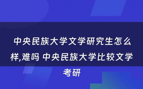 中央民族大学文学研究生怎么样,难吗 中央民族大学比较文学考研