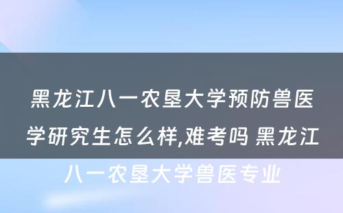 黑龙江八一农垦大学预防兽医学研究生怎么样,难考吗 黑龙江八一农垦大学兽医专业