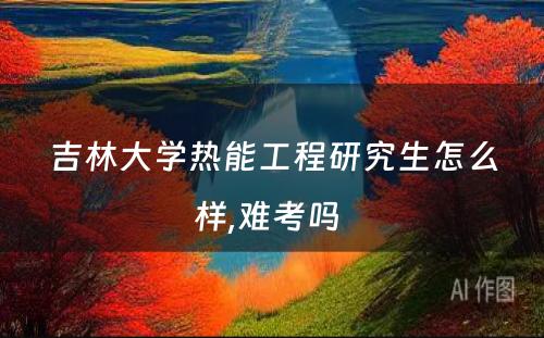 吉林大学热能工程研究生怎么样,难考吗 