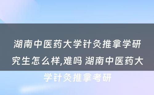 湖南中医药大学针灸推拿学研究生怎么样,难吗 湖南中医药大学针灸推拿考研