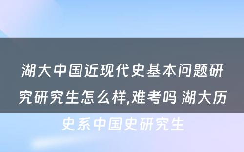 湖大中国近现代史基本问题研究研究生怎么样,难考吗 湖大历史系中国史研究生