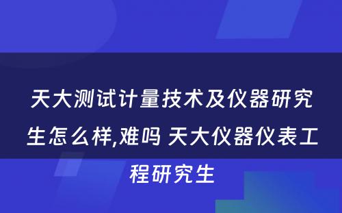 天大测试计量技术及仪器研究生怎么样,难吗 天大仪器仪表工程研究生