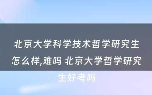 北京大学科学技术哲学研究生怎么样,难吗 北京大学哲学研究生好考吗