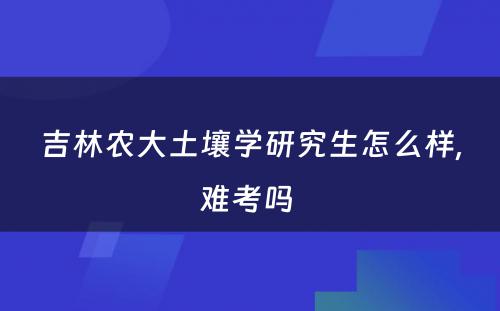 吉林农大土壤学研究生怎么样,难考吗 