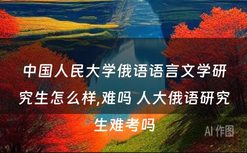 中国人民大学俄语语言文学研究生怎么样,难吗 人大俄语研究生难考吗