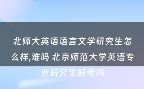 北师大英语语言文学研究生怎么样,难吗 北京师范大学英语专业研究生好考吗