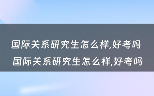 国际关系研究生怎么样,好考吗 国际关系研究生怎么样,好考吗