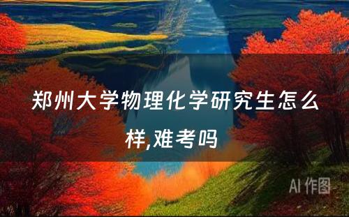 郑州大学物理化学研究生怎么样,难考吗 