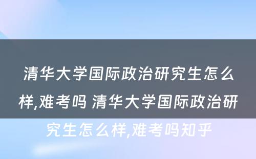 清华大学国际政治研究生怎么样,难考吗 清华大学国际政治研究生怎么样,难考吗知乎