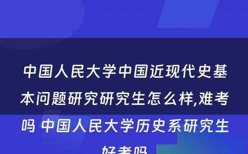 中国人民大学中国近现代史基本问题研究研究生怎么样,难考吗 中国人民大学历史系研究生好考吗