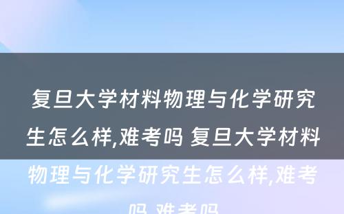 复旦大学材料物理与化学研究生怎么样,难考吗 复旦大学材料物理与化学研究生怎么样,难考吗,难考吗