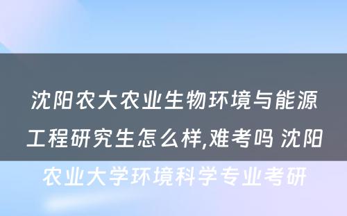 沈阳农大农业生物环境与能源工程研究生怎么样,难考吗 沈阳农业大学环境科学专业考研