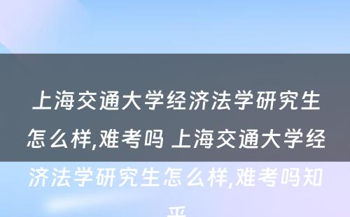 上海交通大学经济法学研究生怎么样,难考吗 上海交通大学经济法学研究生怎么样,难考吗知乎