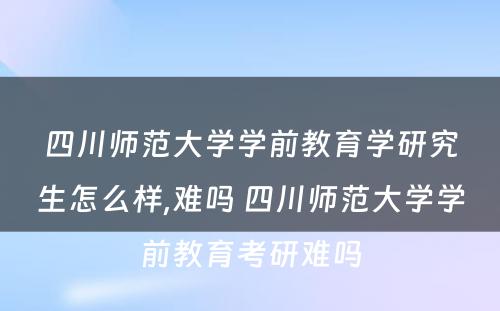 四川师范大学学前教育学研究生怎么样,难吗 四川师范大学学前教育考研难吗