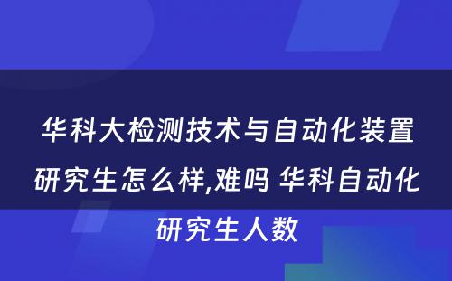 华科大检测技术与自动化装置研究生怎么样,难吗 华科自动化研究生人数