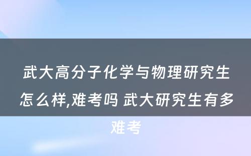 武大高分子化学与物理研究生怎么样,难考吗 武大研究生有多难考