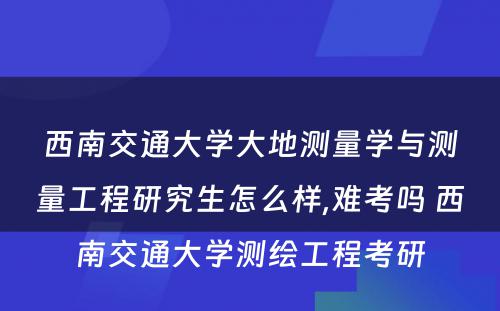 西南交通大学大地测量学与测量工程研究生怎么样,难考吗 西南交通大学测绘工程考研