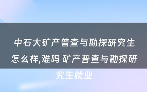 中石大矿产普查与勘探研究生怎么样,难吗 矿产普查与勘探研究生就业