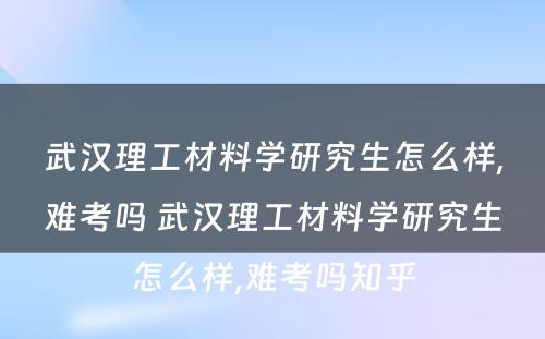 武汉理工材料学研究生怎么样,难考吗 武汉理工材料学研究生怎么样,难考吗知乎