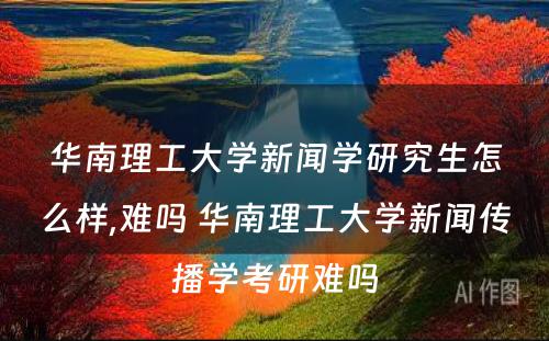 华南理工大学新闻学研究生怎么样,难吗 华南理工大学新闻传播学考研难吗