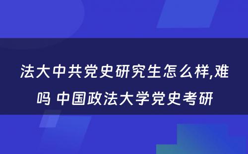 法大中共党史研究生怎么样,难吗 中国政法大学党史考研