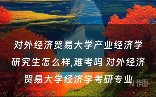 对外经济贸易大学产业经济学研究生怎么样,难考吗 对外经济贸易大学经济学考研专业