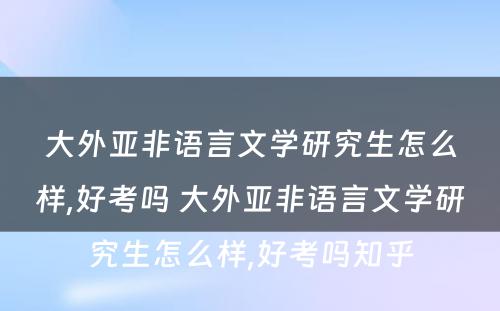 大外亚非语言文学研究生怎么样,好考吗 大外亚非语言文学研究生怎么样,好考吗知乎