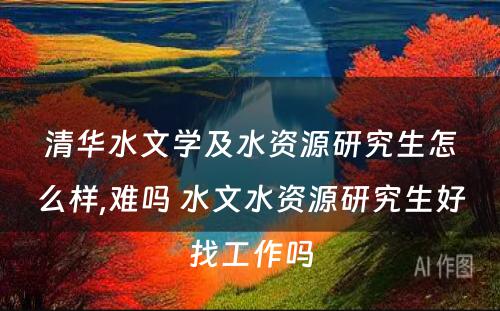 清华水文学及水资源研究生怎么样,难吗 水文水资源研究生好找工作吗