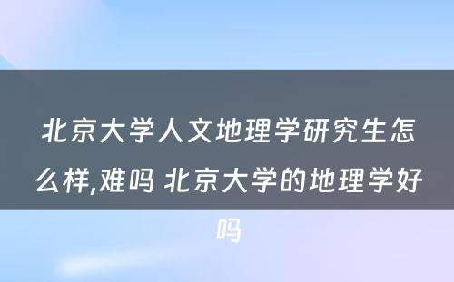 北京大学人文地理学研究生怎么样,难吗 北京大学的地理学好吗