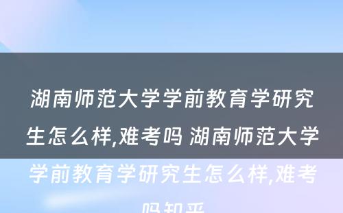 湖南师范大学学前教育学研究生怎么样,难考吗 湖南师范大学学前教育学研究生怎么样,难考吗知乎