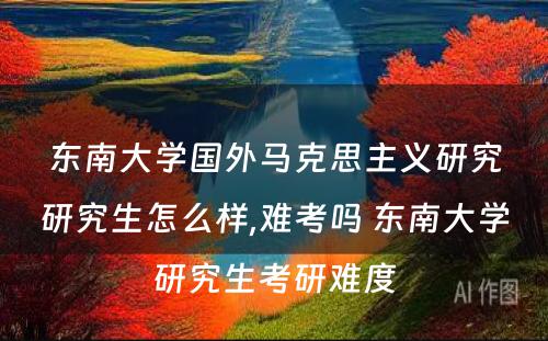 东南大学国外马克思主义研究研究生怎么样,难考吗 东南大学研究生考研难度