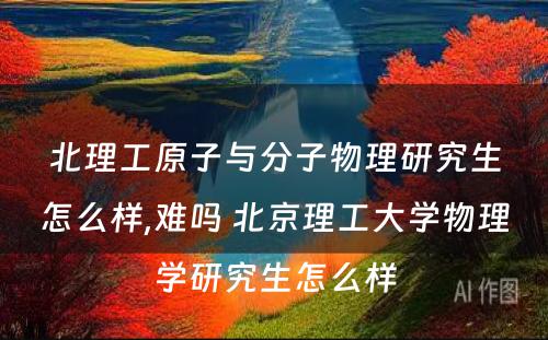 北理工原子与分子物理研究生怎么样,难吗 北京理工大学物理学研究生怎么样