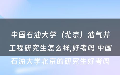 中国石油大学（北京）油气井工程研究生怎么样,好考吗 中国石油大学北京的研究生好考吗