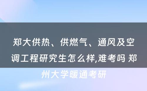 郑大供热、供燃气、通风及空调工程研究生怎么样,难考吗 郑州大学暖通考研