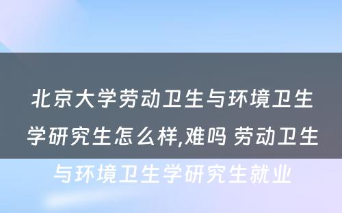 北京大学劳动卫生与环境卫生学研究生怎么样,难吗 劳动卫生与环境卫生学研究生就业