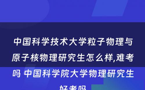 中国科学技术大学粒子物理与原子核物理研究生怎么样,难考吗 中国科学院大学物理研究生好考吗