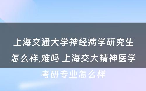 上海交通大学神经病学研究生怎么样,难吗 上海交大精神医学考研专业怎么样