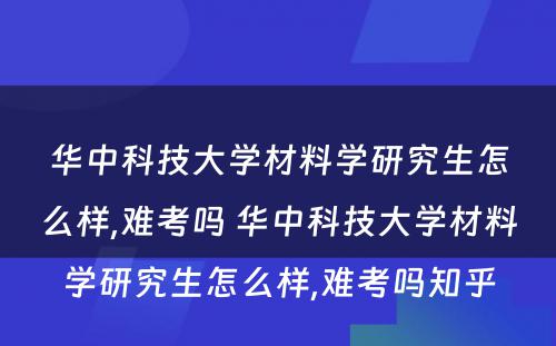 华中科技大学材料学研究生怎么样,难考吗 华中科技大学材料学研究生怎么样,难考吗知乎