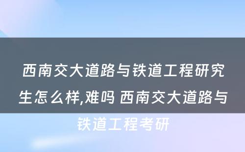 西南交大道路与铁道工程研究生怎么样,难吗 西南交大道路与铁道工程考研