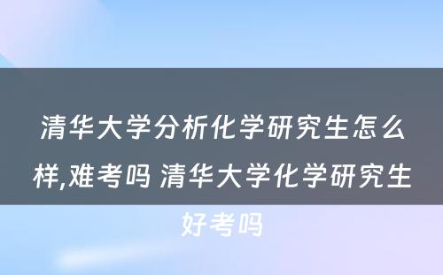 清华大学分析化学研究生怎么样,难考吗 清华大学化学研究生好考吗