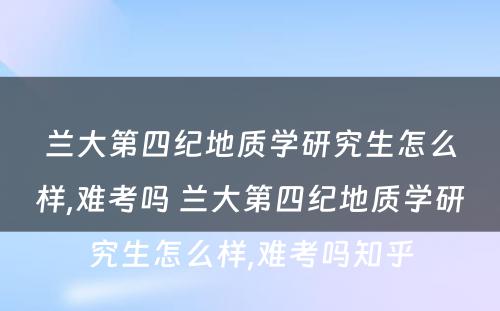 兰大第四纪地质学研究生怎么样,难考吗 兰大第四纪地质学研究生怎么样,难考吗知乎