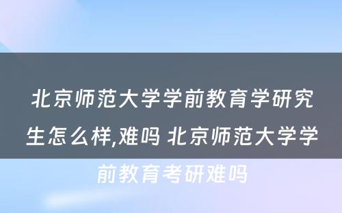 北京师范大学学前教育学研究生怎么样,难吗 北京师范大学学前教育考研难吗