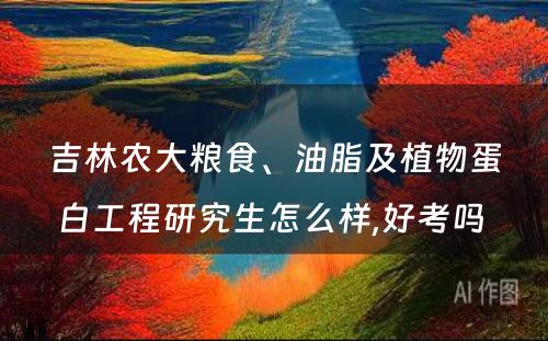 吉林农大粮食、油脂及植物蛋白工程研究生怎么样,好考吗 