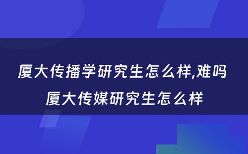 厦大传播学研究生怎么样,难吗 厦大传媒研究生怎么样