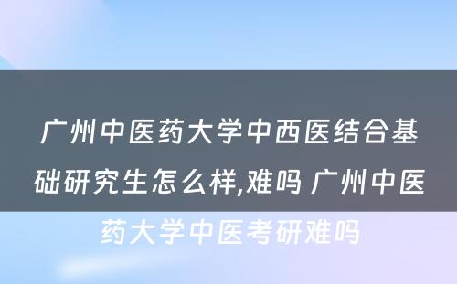 广州中医药大学中西医结合基础研究生怎么样,难吗 广州中医药大学中医考研难吗