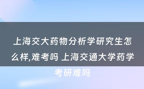 上海交大药物分析学研究生怎么样,难考吗 上海交通大学药学考研难吗