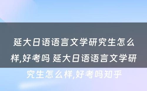 延大日语语言文学研究生怎么样,好考吗 延大日语语言文学研究生怎么样,好考吗知乎