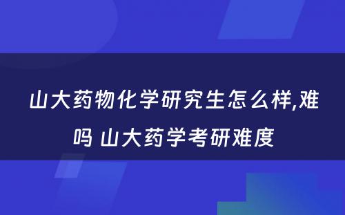 山大药物化学研究生怎么样,难吗 山大药学考研难度